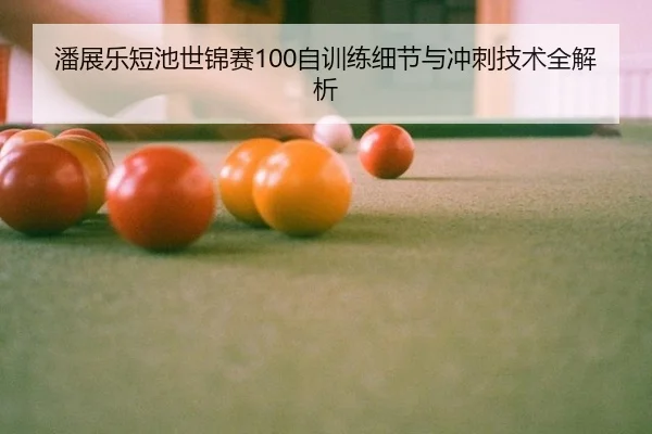 潘展乐短池世锦赛100自训练细节与冲刺技术全解析